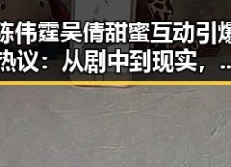 陈伟霆吴倩甜蜜互动引爆热议：从剧中到现实，恋情似乎已成定局？