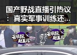 国产野战直播引热议：真实军事训练还是炒作噱头？