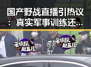 国产野战直播引热议：真实军事训练还是炒作噱头？