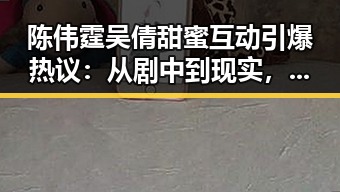 陈伟霆吴倩甜蜜互动引爆热议:从剧中到现实,恋情似乎已成定局?